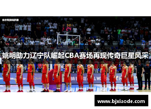 姚明助力辽宁队崛起CBA赛场再现传奇巨星风采