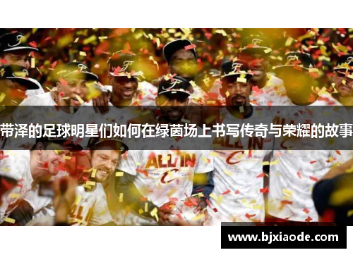 带泽的足球明星们如何在绿茵场上书写传奇与荣耀的故事