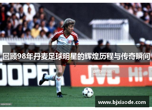 回顾98年丹麦足球明星的辉煌历程与传奇瞬间