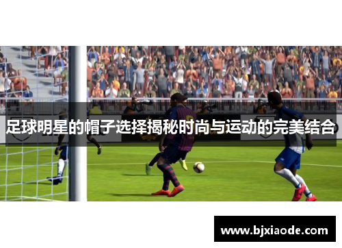 足球明星的帽子选择揭秘时尚与运动的完美结合