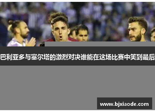 巴利亚多与塞尔塔的激烈对决谁能在这场比赛中笑到最后
